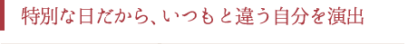 特別な日だから、いつもと違う自分を演出